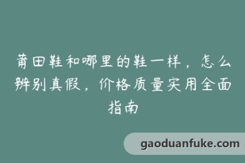 莆田鞋和哪里的鞋一样，怎么辨别真假，价格质量实用全面指南