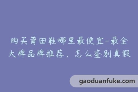 购买莆田鞋哪里最便宜-最全大牌品牌推荐，怎么鉴别真假