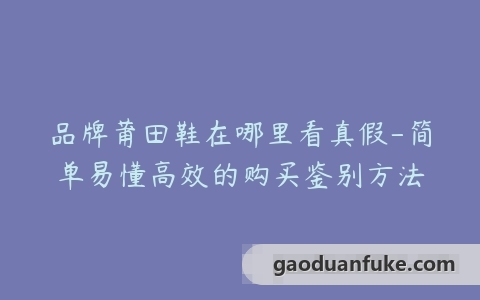 品牌莆田鞋在哪里看真假-简单易懂高效的购买鉴别方法