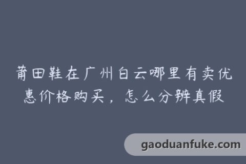 莆田鞋在广州白云哪里有卖优惠价格购买，怎么分辨真假
