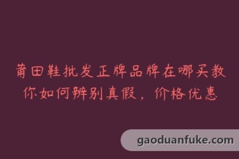 莆田鞋批发正牌品牌在哪买教你如何辨别真假，价格优惠