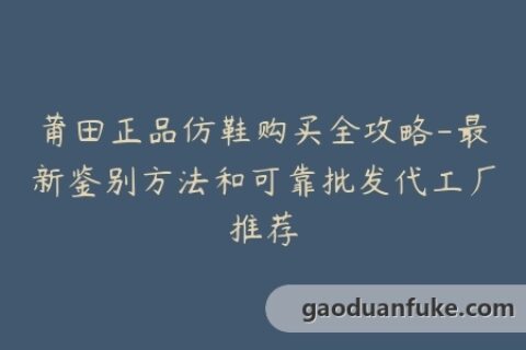 莆田正品仿鞋购买全攻略-最新鉴别方法和可靠批发代工厂推荐