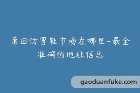 莆田仿冒鞋市场在哪里-最全准确的地址信息