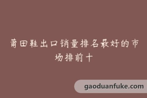 莆田鞋出口销量排名最好的市场排前十