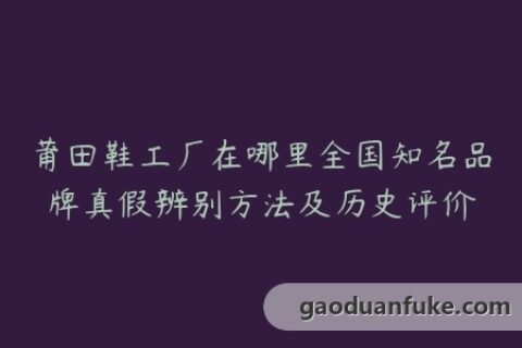 莆田鞋工厂在哪里全国知名品牌真假辨别方法及历史评价