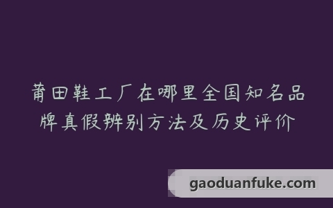莆田鞋工厂在哪里全国知名品牌真假辨别方法及历史评价