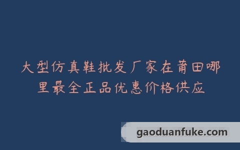 大型仿真鞋批发厂家在莆田哪里最全正品优惠价格供应