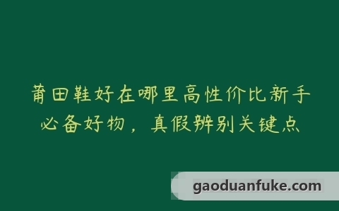 莆田鞋好在哪里高性价比新手必备好物，真假辨别关键点