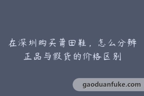 在深圳购买莆田鞋，怎么分辨正品与假货的价格区别