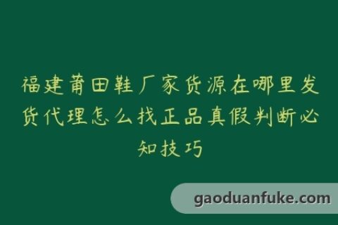 福建莆田鞋厂家货源在哪里发货代理怎么找正品真假判断必知技巧