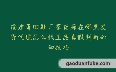 福建莆田鞋厂家货源在哪里发货代理怎么找正品真假判断必知技巧