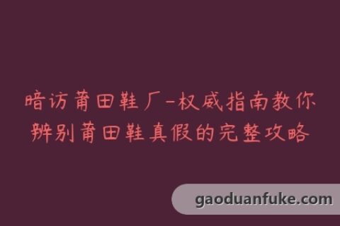 暗访莆田鞋厂-权威指南教你辨别莆田鞋真假的完整攻略