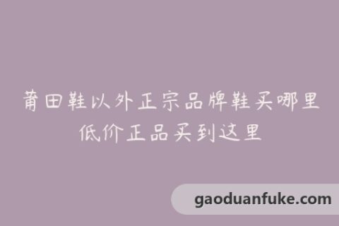 莆田鞋以外正宗品牌鞋买哪里低价正品买到这里