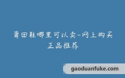 莆田鞋哪里可以卖-网上购买正品推荐