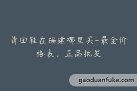 莆田鞋在福建哪里买-最全价格表，正品批发