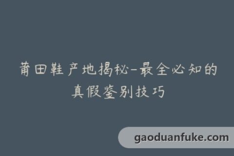 莆田鞋产地揭秘-最全必知的真假鉴别技巧