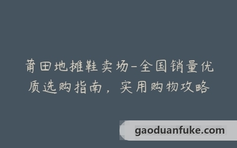 莆田地摊鞋卖场-全国销量优质选购指南，实用购物攻略