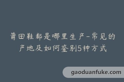 莆田鞋都是哪里生产-常见的产地及如何鉴别5种方式