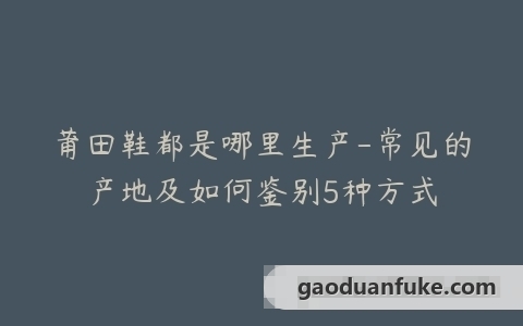 莆田鞋都是哪里生产-常见的产地及如何鉴别5种方式