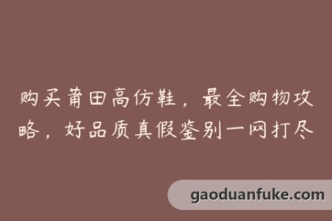 购买莆田高仿鞋，最全购物攻略，好品质真假鉴别一网打尽