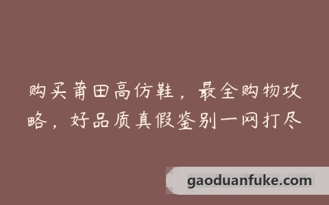 购买莆田高仿鞋，最全购物攻略，好品质真假鉴别一网打尽
