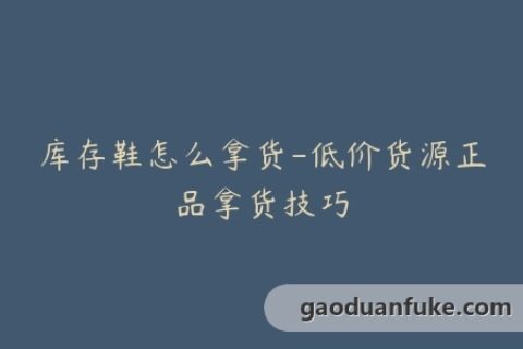 库存鞋怎么拿货-低价货源正品拿货技巧