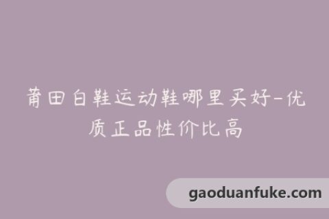 莆田白鞋运动鞋哪里买好-优质正品性价比高