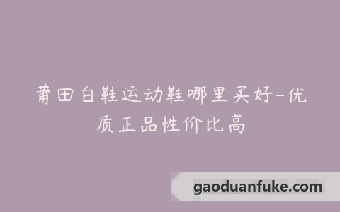 莆田白鞋运动鞋哪里买好-优质正品性价比高