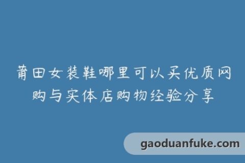 莆田女装鞋哪里可以买优质网购与实体店购物经验分享