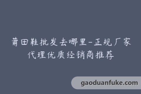 莆田鞋批发去哪里-正规厂家代理优质经销商推荐