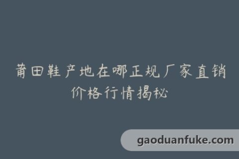 莆田鞋产地在哪正规厂家直销价格行情揭秘