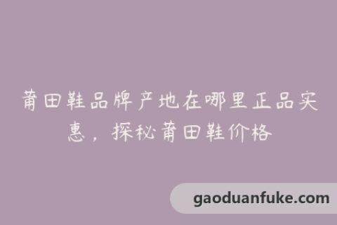 莆田鞋品牌产地在哪里正品实惠，探秘莆田鞋价格