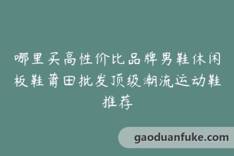 哪里买高性价比品牌男鞋休闲板鞋莆田批发顶级潮流运动鞋推荐