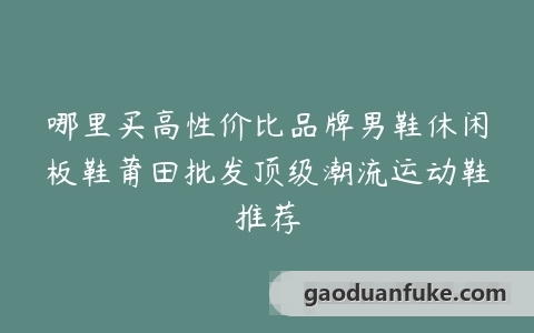 哪里买高性价比品牌男鞋休闲板鞋莆田批发顶级潮流运动鞋推荐