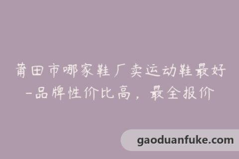莆田市哪家鞋厂卖运动鞋最好-品牌性价比高，最全报价