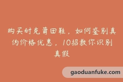 购买耐克莆田鞋，如何鉴别真伪价格优惠，10招教你识别真假