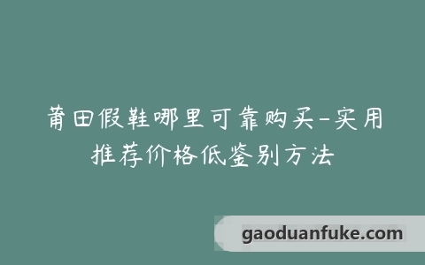 莆田假鞋哪里可靠购买-实用推荐价格低鉴别方法