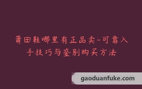 莆田鞋哪里有正品卖-可靠入手技巧与鉴别购买方法