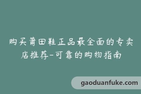 购买莆田鞋正品最全面的专卖店推荐-可靠的购物指南