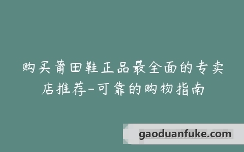 购买莆田鞋正品最全面的专卖店推荐-可靠的购物指南