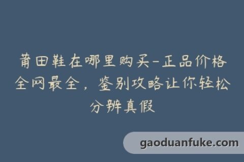 莆田鞋在哪里购买-正品价格全网最全，鉴别攻略让你轻松分辨真假