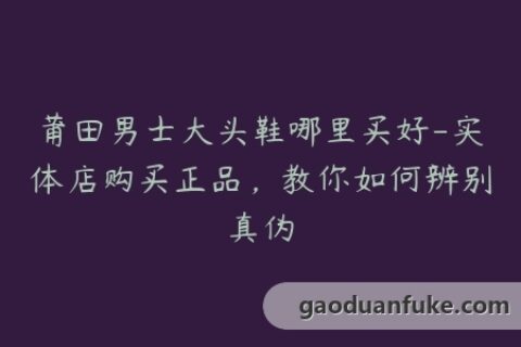 莆田男士大头鞋哪里买好-实体店购买正品，教你如何辨别真伪