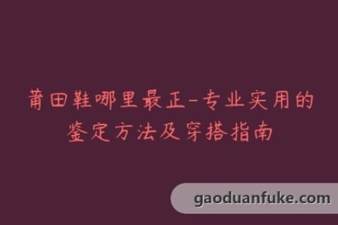 莆田鞋哪里最正-专业实用的鉴定方法及穿搭指南