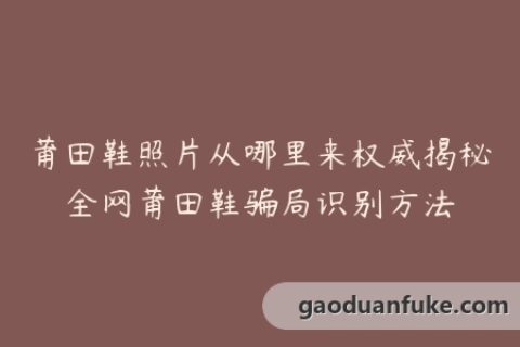 莆田鞋照片从哪里来权威揭秘全网莆田鞋骗局识别方法