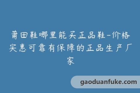 莆田鞋哪里能买正品鞋-价格实惠可靠有保障的正品生产厂家