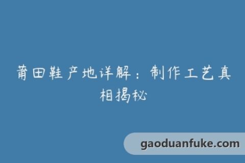 莆田鞋产地详解：制作工艺真相揭秘
