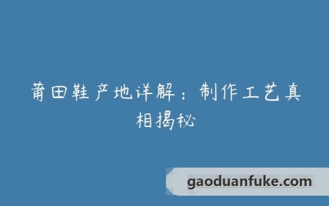 莆田鞋产地详解：制作工艺真相揭秘