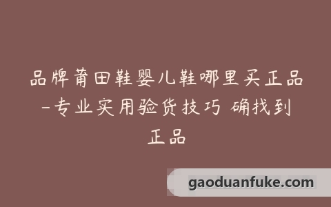 品牌莆田鞋婴儿鞋哪里买正品-专业实用验货技巧準确找到正品