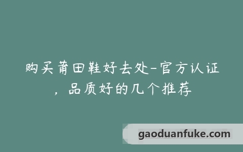 购买莆田鞋好去处-官方认证，品质好的几个推荐