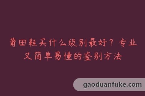 莆田鞋买什么级别最好？专业又简单易懂的鉴别方法